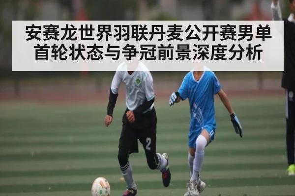 安赛龙世界羽联丹麦公开赛男单首轮状态与争冠前景深度分析 | kaiyun