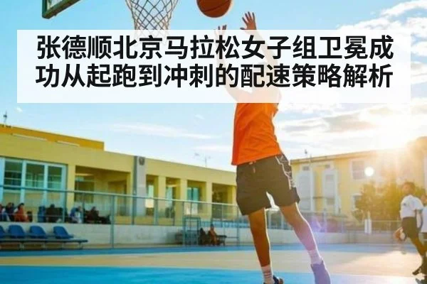 张德顺北京马拉松女子组卫冕成功从起跑到冲刺的配速策略解析 | kaiyun